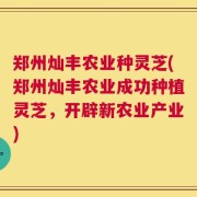 郑州灿丰农业种灵芝(郑州灿丰农业成功种植灵芝，开辟新农业产业)