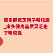 康多健灵芝孢子粉胶囊_康多健高品质灵芝孢子粉胶囊