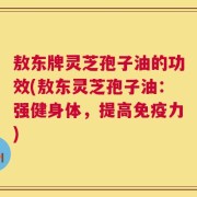敖东牌灵芝孢子油的功效(敖东灵芝孢子油：强健身体，提高免疫力)