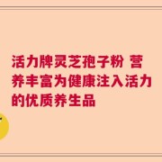 活力牌灵芝孢子粉 营养丰富为健康注入活力的优质养生品