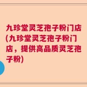 九珍堂灵芝孢子粉门店(九珍堂灵芝孢子粉门店，提供高品质灵芝孢子粉)