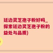 廷边灵芝孢子粉好吗_探索廷边灵芝孢子粉的益处与品质)