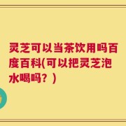 灵芝可以当茶饮用吗百度百科(可以把灵芝泡水喝吗？)