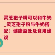 灵芝孢子粉可以和牛奶_灵芝孢子粉与牛奶搭配:健康益处及食用建议