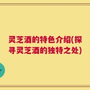 灵芝酒的特色介绍(探寻灵芝酒的独特之处)