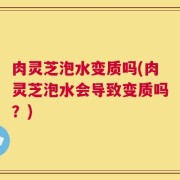 肉灵芝泡水变质吗(肉灵芝泡水会导致变质吗？)