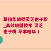 草精华破壁灵芝孢子粉_高效破壁技术 灵芝孢子粉 草本精华 )
