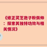 《修正灵芝孢子粉佩帅：探索其独特功效与相关情况》