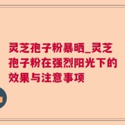 灵芝孢子粉暴晒_灵芝孢子粉在强烈阳光下的效果与注意事项