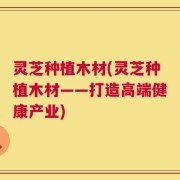 灵芝种植木材(灵芝种植木材——打造高端健康产业)