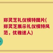 郑灵芝礼仪模特图片(郑灵芝展示礼仪模特风范，优雅迷人)