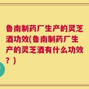 鲁南制药厂生产的灵芝酒功效(鲁南制药厂生产的灵芝酒有什么功效？)