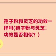 孢子粉和灵芝的功效一样吗(孢子粉与灵芝：功效是否相似？)