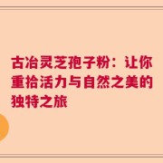 古冶灵芝孢子粉：让你重拾活力与自然之美的独特之旅
