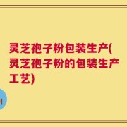 灵芝孢子粉包装生产(灵芝孢子粉的包装生产工艺)