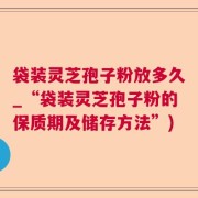 袋装灵芝孢子粉放多久_“袋装灵芝孢子粉的保质期及储存方法”)