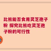 比熊能否食用灵芝孢子粉 探究比熊吃灵芝孢子粉的可行性