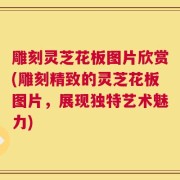雕刻灵芝花板图片欣赏(雕刻精致的灵芝花板图片，展现独特艺术魅力)
