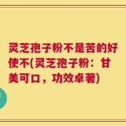 灵芝孢子粉不是苦的好使不(灵芝孢子粉：甘美可口，功效卓著)