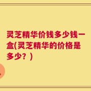 灵芝精华价钱多少钱一盒(灵芝精华的价格是多少？)