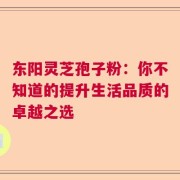 东阳灵芝孢子粉：你不知道的提升生活品质的卓越之选