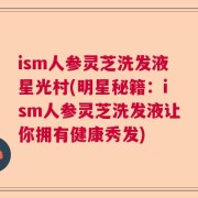 ism人参灵芝洗发液星光村(明星秘籍：ism人参灵芝洗发液让你拥有健康秀发)