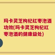 玛卡灵芝枸杞红枣泡酒功效(玛卡灵芝枸杞红枣泡酒的健康益处)