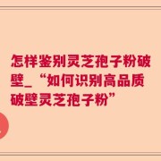 怎样鉴别灵芝孢子粉破壁_“如何识别高品质破壁灵芝孢子粉”
