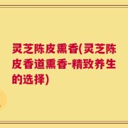 灵芝陈皮熏香(灵芝陈皮香道熏香-精致养生的选择)