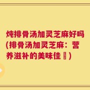 炖排骨汤加灵芝麻好吗(排骨汤加灵芝麻：营养滋补的美味佳餚)