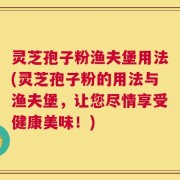 灵芝孢子粉渔夫堡用法(灵芝孢子粉的用法与渔夫堡，让您尽情享受健康美味！)