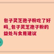 包子灵芝孢子粉吃了好吗_包子灵芝孢子粉的益处与食用建议