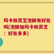 玛卡和灵芝泡脚有好处吗(泡脚加玛卡和灵芝：好处多多)