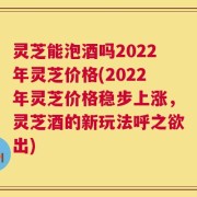 灵芝能泡酒吗2022年灵芝价格(2022年灵芝价格稳步上涨，灵芝酒的新玩法呼之欲出)