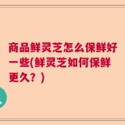 商品鲜灵芝怎么保鲜好一些(鲜灵芝如何保鲜更久？)