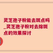 灵芝孢子粉能去斑点吗_灵芝孢子粉对去除斑点的效果探讨