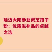 延边大阳参业灵芝孢子粉：优质滋补品的卓越之选