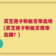 灵芝孢子粉能否带出境(灵芝孢子粉能否携带出国？)