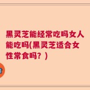 黑灵芝能经常吃吗女人能吃吗(黑灵芝适合女性常食吗?)