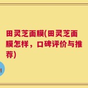 田灵芝面膜(田灵芝面膜怎样，口碑评价与推荐)
