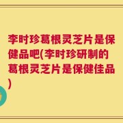 李时珍葛根灵芝片是保健品吧(李时珍研制的葛根灵芝片是保健佳品)