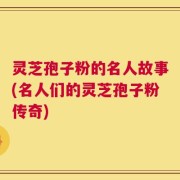 灵芝孢子粉的名人故事(名人们的灵芝孢子粉传奇)