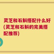 灵芝和石斛搭配什么好(灵芝和石斛的完美搭配推荐)
