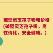 破壁灵芝孢子粉和价格(破壁灵芝孢子粉，高性价比，安全健康。)