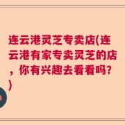连云港灵芝专卖店(连云港有家专卖灵芝的店,你有兴趣去看看吗?)