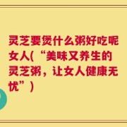 灵芝要煲什么粥好吃呢女人(“美味又养生的灵芝粥，让女人健康无忧”)