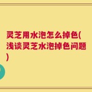 灵芝用水泡怎么掉色(浅谈灵芝水泡掉色问题)