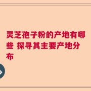 灵芝孢子粉的产地有哪些 探寻其主要产地分布