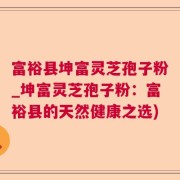 富裕县坤富灵芝孢子粉_坤富灵芝孢子粉：富裕县的天然健康之选)