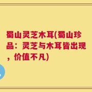 蜀山灵芝木耳(蜀山珍品：灵芝与木耳皆出现，价值不凡)
